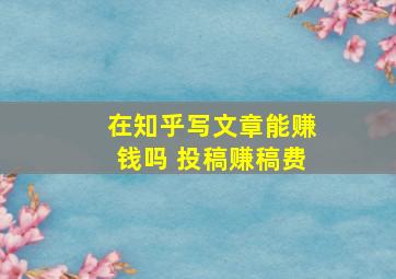 在知乎写文章能赚钱吗 投稿赚稿费